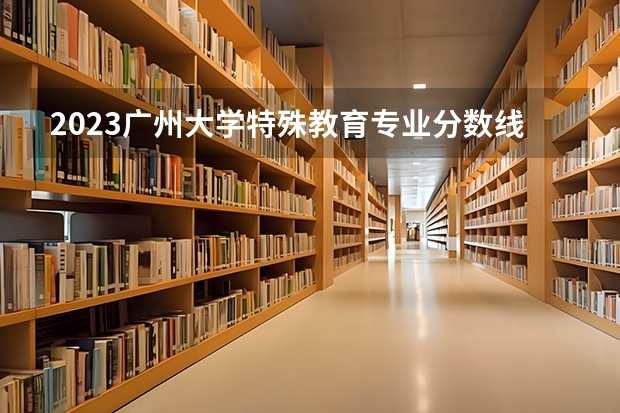 2023广州大学特殊教育专业分数线是多少(2024分数线预测)