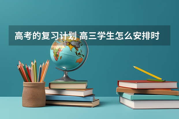 高考的复习计划 高三学生怎么安排时间复习？