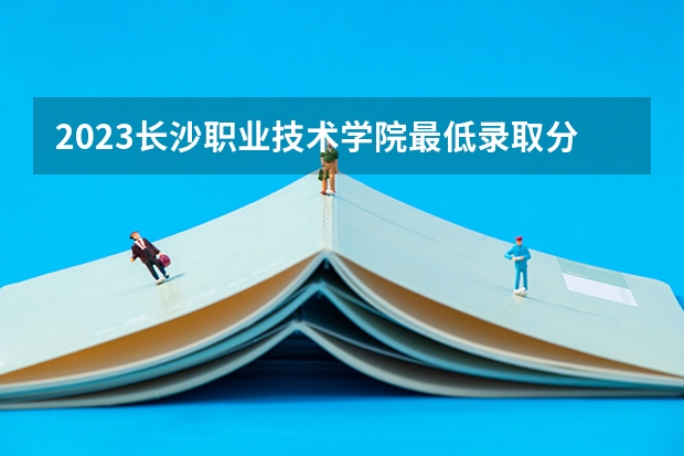 2023长沙职业技术学院最低录取分数线是多少 湖南历年录取分数线