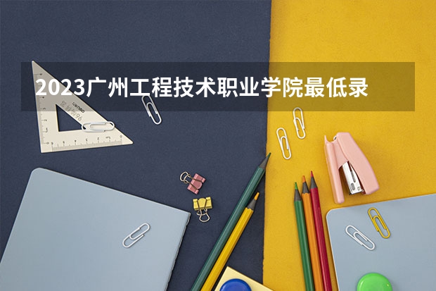 2023广州工程技术职业学院最低录取分数线是多少 广东历年录取分数线