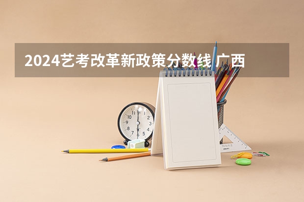 2024艺考改革新政策分数线 广西2024艺考时间