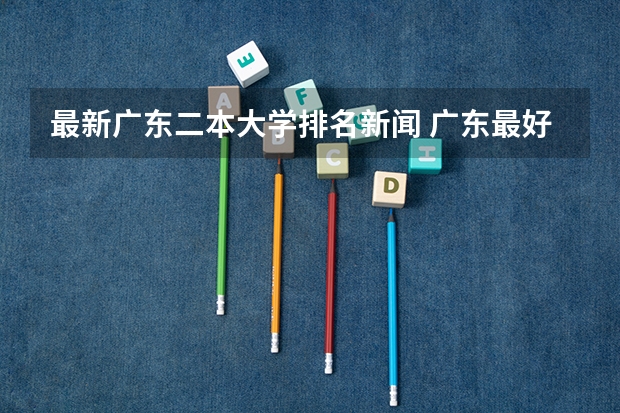 最新广东二本大学排名新闻 广东最好的二本大学排名