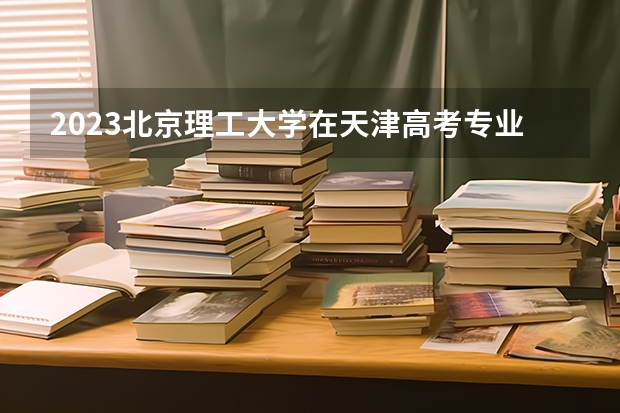 2023北京理工大学在天津高考专业招生计划人数