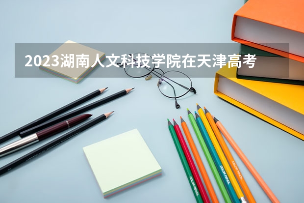 2023湖南人文科技学院在天津高考专业招生计划人数
