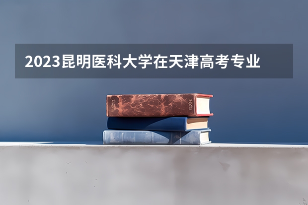 2023昆明医科大学在天津高考专业招生计划人数