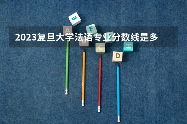 2023复旦大学法语专业分数线是多少(2024分数线预测)