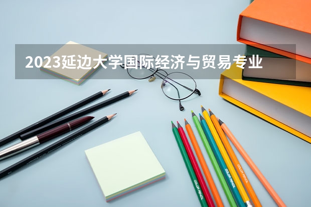 2023延边大学国际经济与贸易专业分数线是多少(2024分数线预测)