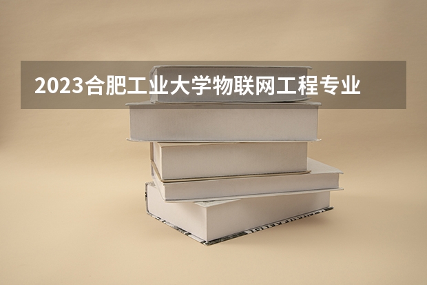 2023合肥工业大学物联网工程专业分数线是多少(2024分数线预测)