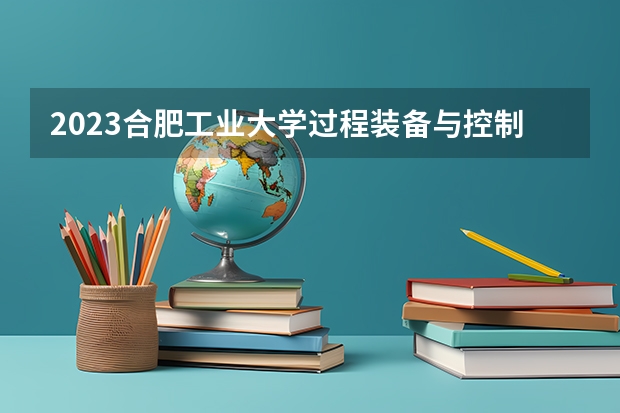 2023合肥工业大学过程装备与控制工程专业分数线是多少(2024分数线预测)