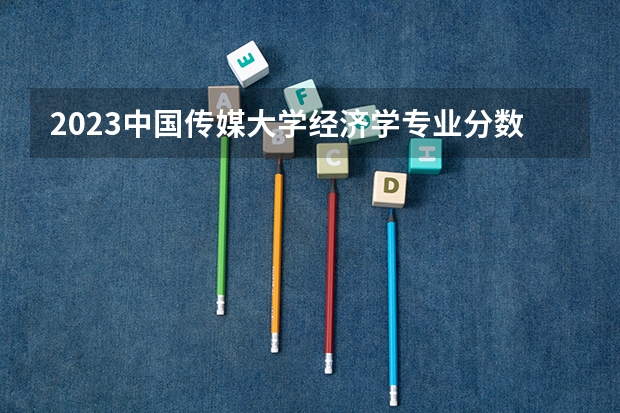 2023中国传媒大学经济学专业分数线是多少(2024分数线预测)