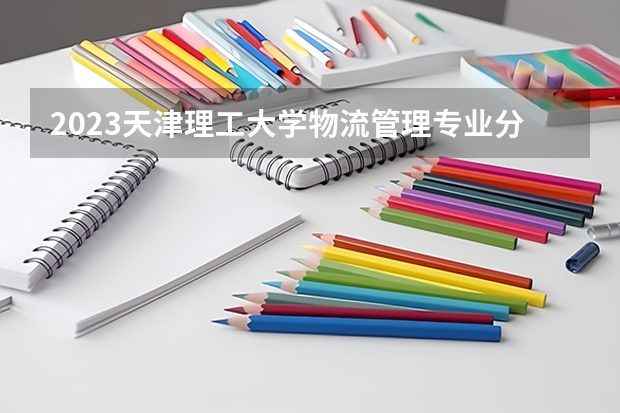 2023天津理工大学物流管理专业分数线是多少(2024分数线预测)