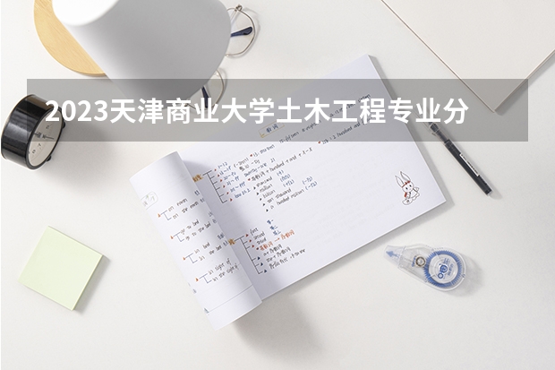 2023天津商业大学土木工程专业分数线是多少(2024分数线预测)