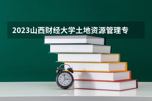 2023山西财经大学土地资源管理专业分数线是多少(2024分数线预测)