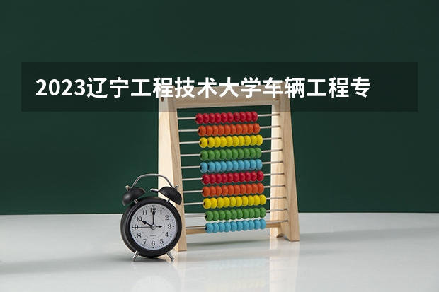 2023辽宁工程技术大学车辆工程专业分数线是多少(2024分数线预测)
