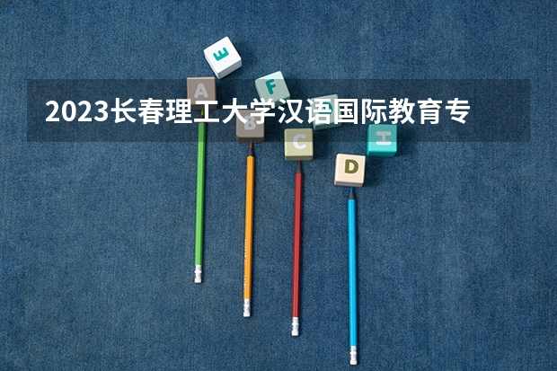 2023长春理工大学汉语国际教育专业分数线是多少(2024分数线预测)