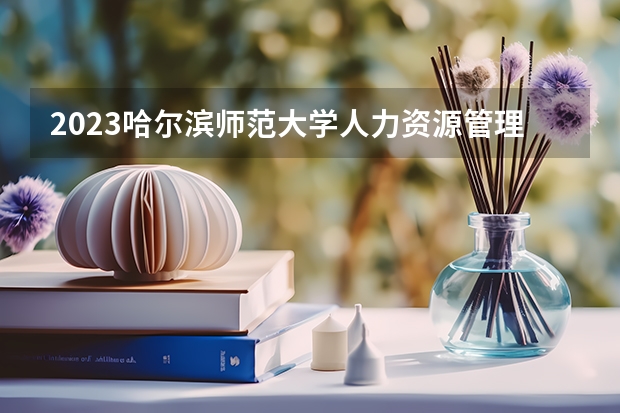 2023哈尔滨师范大学人力资源管理专业分数线是多少(2024分数线预测)