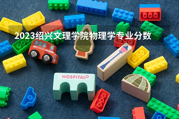 2023绍兴文理学院物理学专业分数线是多少(2024分数线预测)