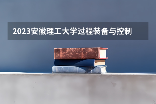 2023安徽理工大学过程装备与控制工程专业分数线是多少(2024分数线预测)