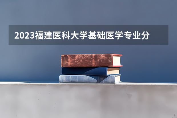 2023福建医科大学基础医学专业分数线是多少(2024分数线预测)