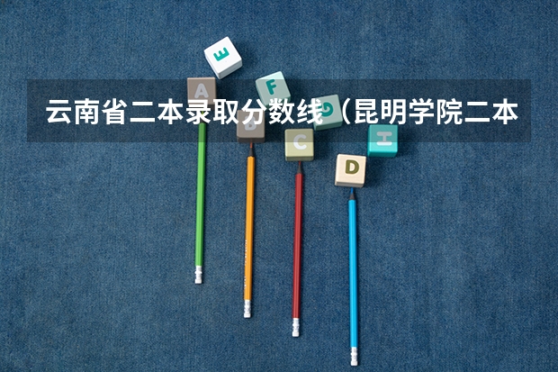云南省二本录取分数线（昆明学院二本录取分数线2023）