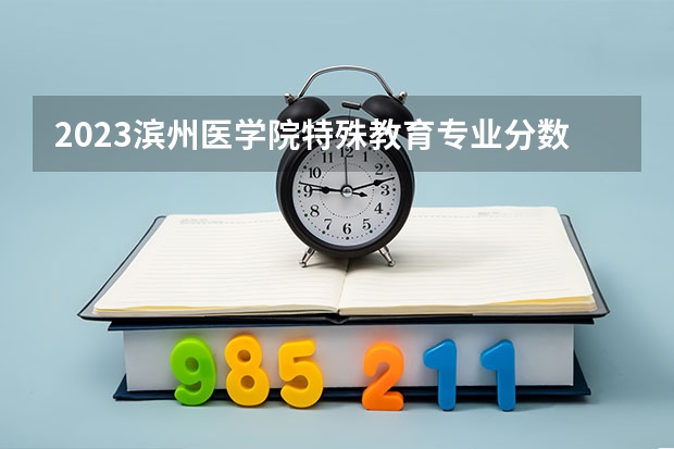 2023滨州医学院特殊教育专业分数线是多少(2024分数线预测)