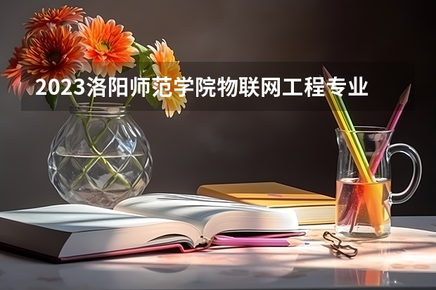 2023洛阳师范学院物联网工程专业分数线是多少(2024分数线预测)