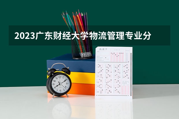 2023广东财经大学物流管理专业分数线是多少(2024分数线预测)