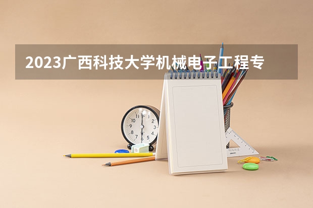 2023广西科技大学机械电子工程专业分数线是多少(2024分数线预测)
