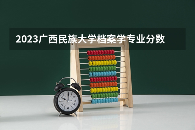 2023广西民族大学档案学专业分数线是多少(2024分数线预测)