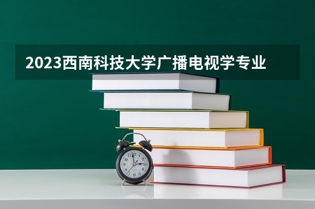 2023西南科技大学广播电视学专业分数线是多少(2024分数线预测)