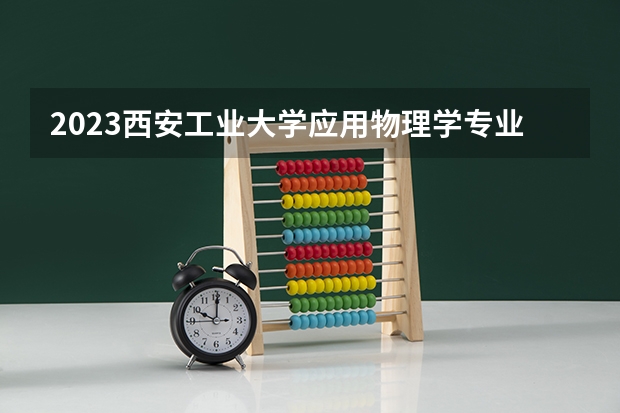 2023西安工业大学应用物理学专业分数线是多少(2024分数线预测)