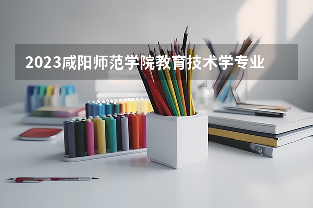 2023咸阳师范学院教育技术学专业分数线是多少(2024分数线预测)