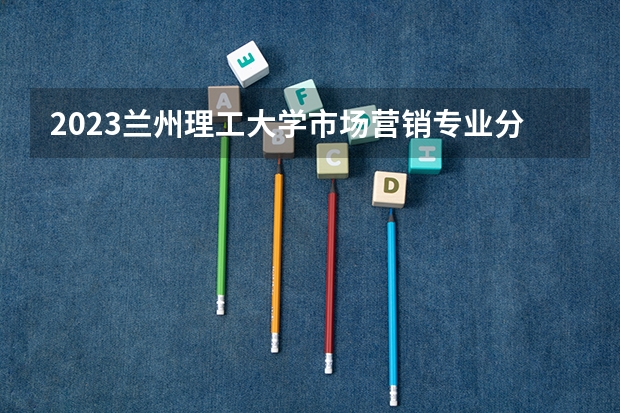 2023兰州理工大学市场营销专业分数线是多少(2024分数线预测)