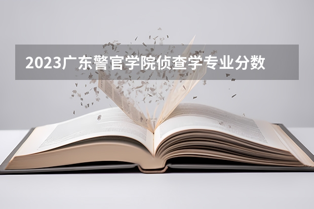 2023广东警官学院侦查学专业分数线是多少(2024分数线预测)