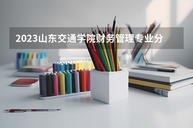 2023山东交通学院财务管理专业分数线是多少(2024分数线预测)