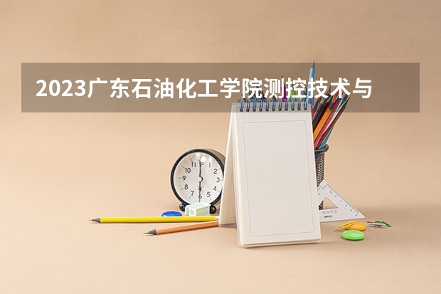 2023广东石油化工学院测控技术与仪器专业分数线是多少(2024分数线预测)