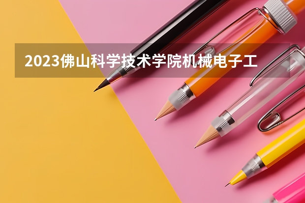 2023佛山科学技术学院机械电子工程专业分数线是多少(2024分数线预测)