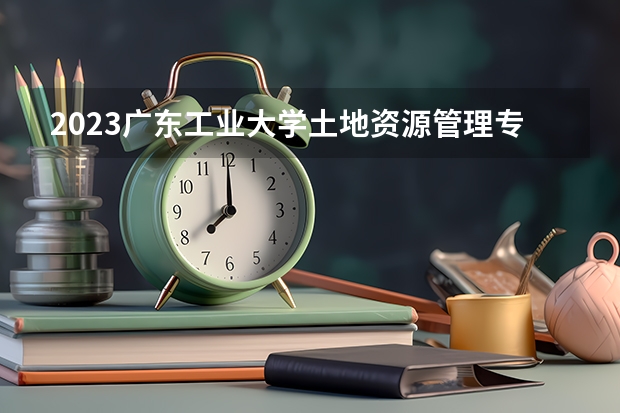 2023广东工业大学土地资源管理专业分数线是多少(2024分数线预测)