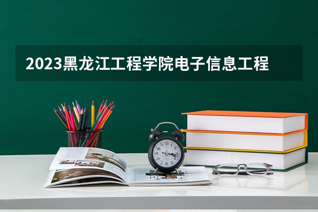2023黑龙江工程学院电子信息工程专业分数线是多少(2024分数线预测)