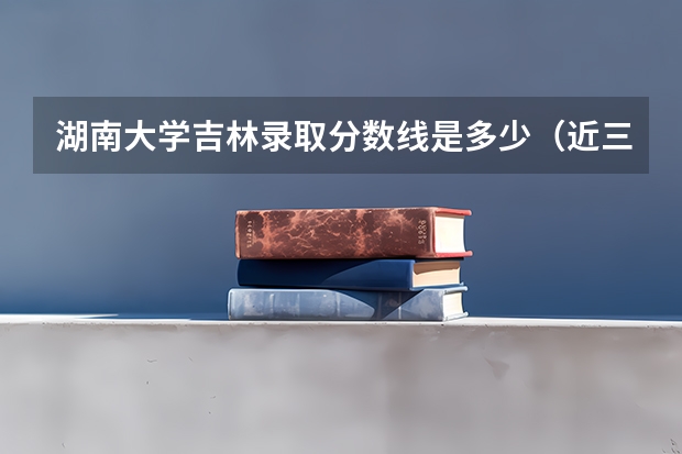湖南大学吉林录取分数线是多少（近三年招生人数汇总）