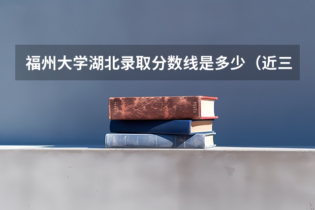 福州大学湖北录取分数线是多少（近三年招生人数汇总）