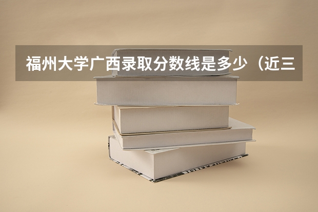 福州大学广西录取分数线是多少（近三年招生人数汇总）