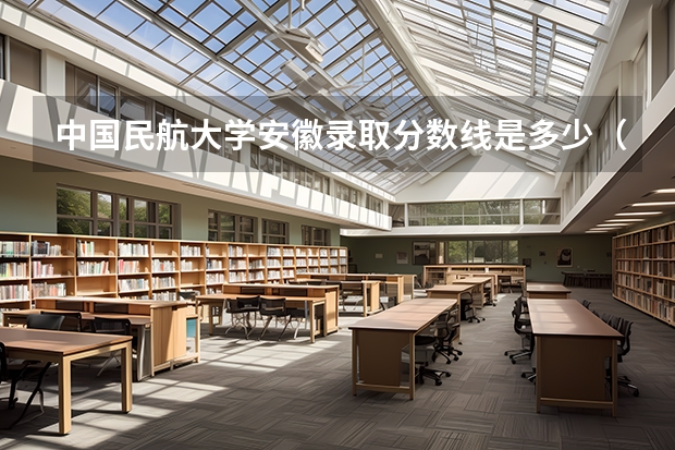 中国民航大学安徽录取分数线是多少（近三年招生人数汇总）