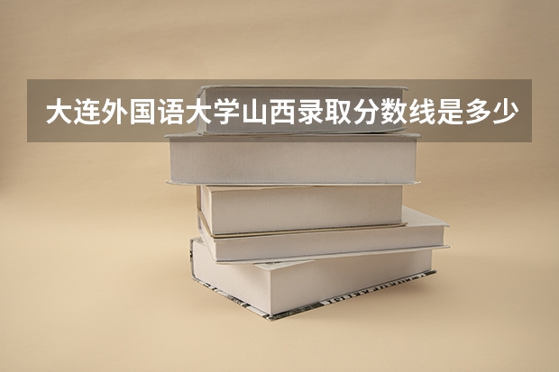 大连外国语大学山西录取分数线是多少（近三年招生人数汇总）