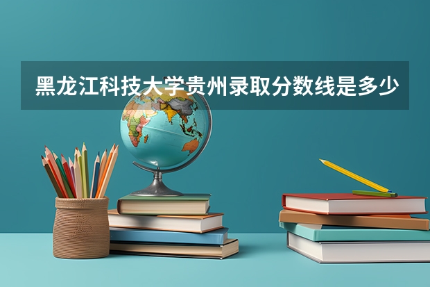 黑龙江科技大学贵州录取分数线是多少（近三年招生人数汇总）