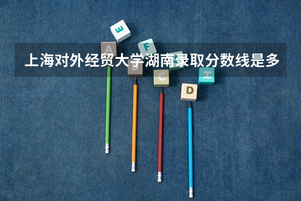 上海对外经贸大学湖南录取分数线是多少（近三年招生人数汇总）