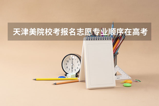 天津美院校考报名志愿专业顺序在高考志愿填报时可变吗