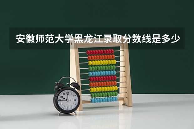 安徽师范大学黑龙江录取分数线是多少（近三年招生人数汇总）