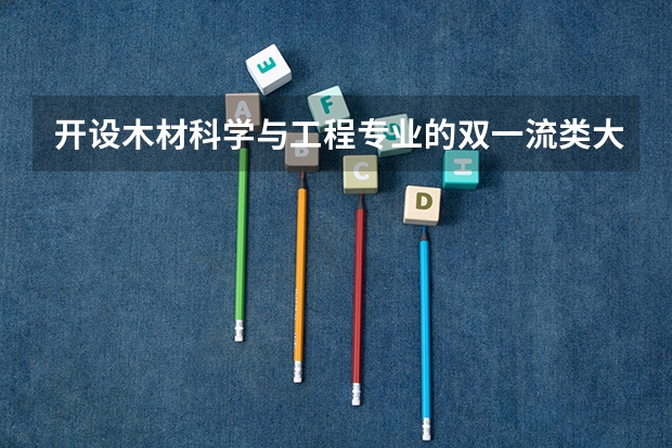 开设木材科学与工程专业的双一流类大学有哪些