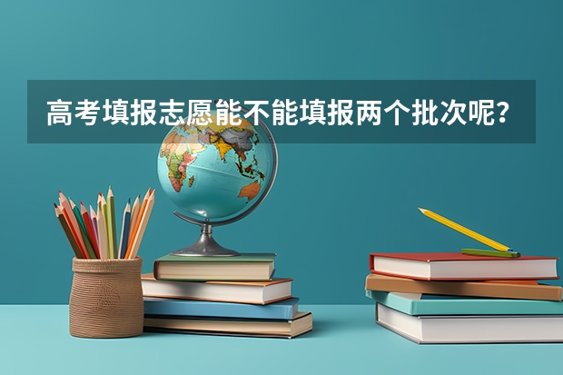 高考填报志愿能不能填报两个批次呢？分批次填报有什么好处？